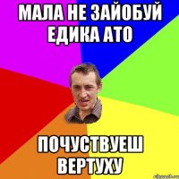 мала не зайобуй едика ато почуствуеш вертуху