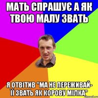 МАТЬ СПРАШУЄ А ЯК ТВОЮ МАЛУ ЗВАТЬ Я ОТВІТИВ "МА НЕ ПЕРЕЖИВАЙ- ЇЇ ЗВАТЬ ЯК КОРОВУ МІЛКА"