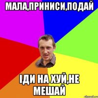 МАЛА,ПРИНИСИ,ПОДАЙ IДИ НА ХУЙ,НЕ МЕШАЙ