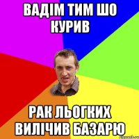 вадім тим шо курив рак льогких вилічив базарю