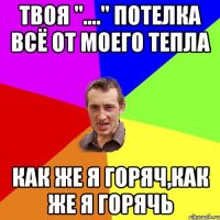 Твоя "...." потелка всё от моего тепла как же я горяч,как же я горячь