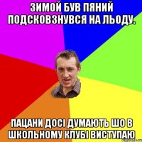 зимой був пяний подсковзнувся на льоду. пацани досі думають шо в школьному клубі виступаю