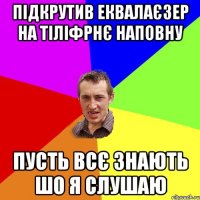 підкрутив еквалаєзер на тіліфрнє наповну пусть всє знають шо я слушаю