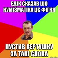 Едік сказав шо нумізматіка цє фігня пустив вертушку за такі слова