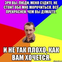 Зря вы, люди, меня судите. Не стоит обо мне морочиться. Всё прекрасней, чем вы думаете. И не так плохо, как вам хочется.