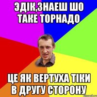 Эдік,знаеш шо таке торнадо це як вертуха тіки в другу сторону