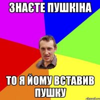 знаєте пушкіна то я йому вставив пушку