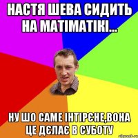 настя шева сидить на матіматікі... ну шо саме інтірєне,вона це дєлає в суботу