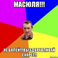 Масюля!!! Не болей!!!Выздоравливай скорее!!