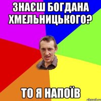 Знаєш Богдана Хмельницького? то я напоїв