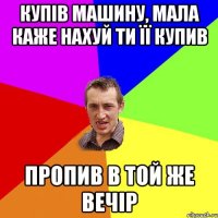 купів машину, мала каже нахуй ти її купив пропив в той же вечір