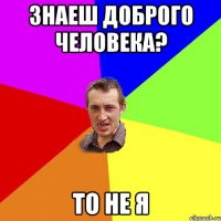 знаеш доброго человека? то не я