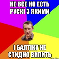 не все но есть рускі з якими і балтіку не стидно випить