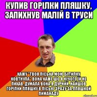 Купив горілки пляшку, запихнув малій в труси кажу "ТВОЯ ПІСЬКА МОЮ БУТИЛКУ КОВТНУЛА",вона каже шо я нічого їй не пихав. Думала вона я дурний, найшов горілки пляшку в піські зразу за пляшкой лиманаду