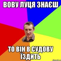 вову луця знаєш то він в судову їздить