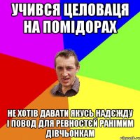 учився целоваця на помідорах не хотів давати якусь надєжду і повод для ревностєй ранімим дівчьонкам