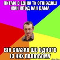 питаю в Едіка ти отпіздиш Жан Клод Ван Дама Він сказав шо одного із них палюбому