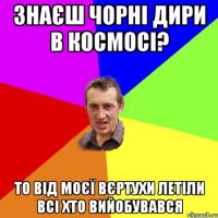 знаєш чорні дири в космосі? то від моєї вєртухи летіли всі хто вийобувався