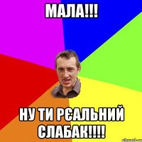 Мала!!! Ну ти рєальний слабак!!!!