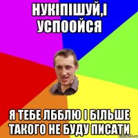 нукіпішуй,і успоойся я тебе лбблю і більше такого не буду писати