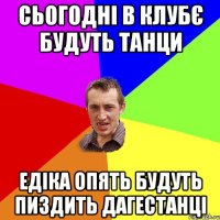 Сьогодні в клубє будуть танци едіка опять будуть пиздить дагестанці