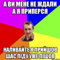 А ВИ МЕНЕ НЕ ЖДАЛИ А Я ПРИПЕРСЯ НАЛИВАЙТЕ Я ПРИЙШОВ ШАС ПІДУ УЖЕ ПІШОВ