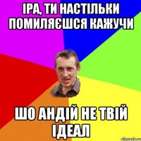 іра, ти настільки помиляєшся кажучи шо андій не твій ідеал