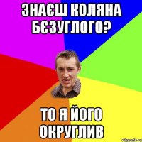 Знаєш Коляна Бєзуглого? То я його округлив