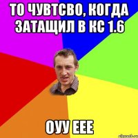 То чувтсво, когда затащил В кс 1.6 оуу еее