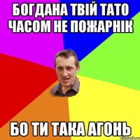 Богдана твій тато часом не пожарнік Бо ти така Агонь