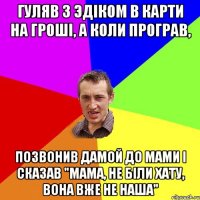 Гуляв з эдіком в карти на гроші, а коли програв, позвонив дамой до мами і сказав "Мама, не біли хату, вона вже не наша"