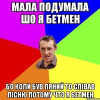 мала подумала шо я бетмен бо коли був пяний то співав пісню потому что я бетмен