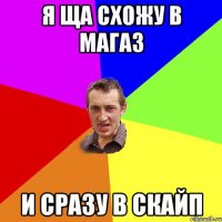 я Ща схожу в магаз и сразу в скайп