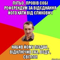 Путьо , провів собі референдум за відєднання його хати від Єлихович Набив йому піздак , відключив Газ, воду , світло!