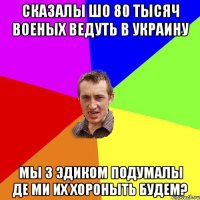 сказалы шо 80 тысяч военых ведуть в Украину мы з эдиком подумалы де ми их хороныть будем?