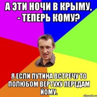 А эти ночи в Крыму, - теперь кому? Я если Путина встречу то полюбом вертуху передам йому.