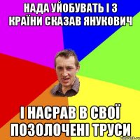 нада уйобувать і з країни сказав янукович і насрав в свої позолочені труси