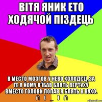 ВІТЯ ЯНИК ЕТО ХОДЯЧОЙ ПІЗДЕЦЬ В МЕСТО МОЗГОВ У НЕВО ХОЛОДЄЦ ,ЗА ТЕ Я ЙОМУ В'ЇБАВ БЛЯТЬ ВЕРТУХУ ВМЕСТО ГОЛОВИ ПОПАВ Я БЛЯТЬ В ВУХО. ╭∩╮(︶_︶)╭∩╮