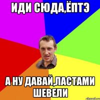 Иди сюда,ёптэ А ну давай,ластами шевели