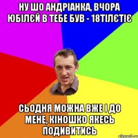 ну шо Андріанка, вчора юбілєй в тебе був - 18тілєтіє сьодня можна вже і до мене, кіношко якесь подивитись