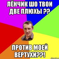 Лёнчик шо твои две плюхы ?? против моей вертухи??!