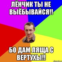 Лёнчик ты не выёбывайся!! бо дам ляща с вертухы!!