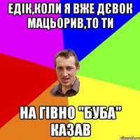 Едік,коли я вже дєвок мацьорив,то ти на гівно "буба" казав