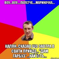 Воу....воу.....палЄгче.....Мариначка.... Калян..сказав шо завтра в свати прийде..."Дам Гарбуз"...хай їсть...