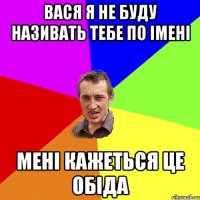 ВАСЯ Я НЕ БУДУ НАЗИВАТЬ ТЕБЕ ПО ІМЕНІ МЕНІ КАЖЕТЬСЯ ЦЕ ОБІДА