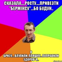 сказала....Росту....привезти "Берміксу"...бо будун.. в Бризу....влупили..пляшку...поправили здоров*я..