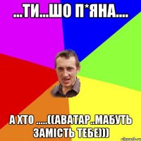 ...ти...шо п*яна.... а хто .....((аватар..мабуть замість тебе)))