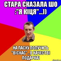 стара сказала шо :"Я кіця"...)) на Пасху получить "віскас"...в качестві подарка)