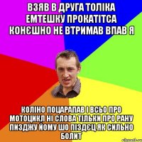 взяв в друга Толіка емтешку прокатітса конєшно не втримав впав я коліно поцарапав і всьо про мотоцикл ні слова тільки про рану пизджу йому шо піздєц як сильно болит