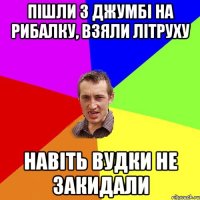 пішли з джумбі на рибалку, взяли літруху навіть вудки не закидали